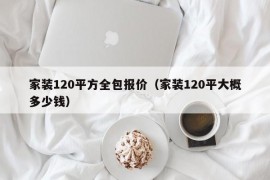 家装120平方全包报价（家装120平大概多少钱）