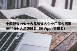 中国管道PPR十大品牌知名企业厂家包括那些PPR十大品牌排名（国内ppr管排名）