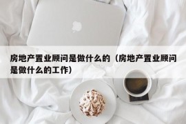 房地产置业顾问是做什么的（房地产置业顾问是做什么的工作）