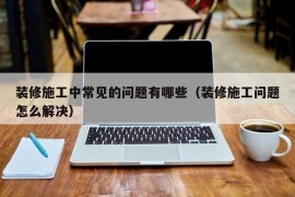 装修施工中常见的问题有哪些（装修施工问题怎么解决）