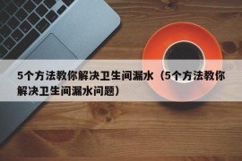 5个方法教你解决卫生间漏水（5个方法教你解决卫生间漏水问题）