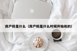 房产税是什么（房产税是什么时候开始收的）