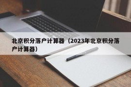 北京积分落户计算器（2023年北京积分落户计算器）