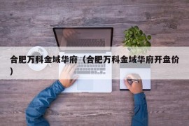 合肥万科金域华府（合肥万科金域华府开盘价）