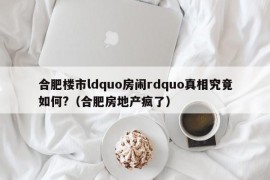 合肥楼市ldquo房闹rdquo真相究竟如何?（合肥房地产疯了）