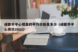 成都市中心楼盘的平均价格是多少（成都市中心房价2021）