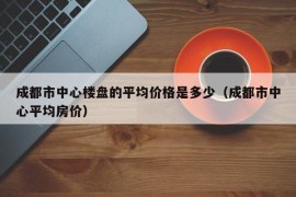 成都市中心楼盘的平均价格是多少（成都市中心平均房价）