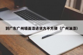 到广东广州墙面漆进货方不方便（广州油漆）