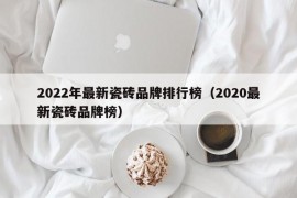 2022年最新瓷砖品牌排行榜（2020最新瓷砖品牌榜）