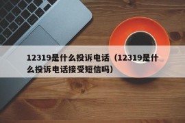 12319是什么投诉电话（12319是什么投诉电话接受短信吗）