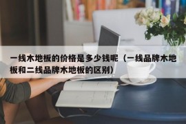 一线木地板的价格是多少钱呢（一线品牌木地板和二线品牌木地板的区别）