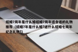 结婚7周年是什么婚结婚7周年适合送的礼物推荐（结婚7年是什么婚?送什么结婚七周年纪念礼物?）