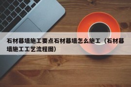 石材幕墙施工要点石材幕墙怎么施工（石材幕墙施工工艺流程图）