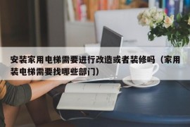 安装家用电梯需要进行改造或者装修吗（家用装电梯需要找哪些部门）