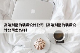 高端别墅的装潢设计公司（高端别墅的装潢设计公司怎么样）