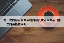 第一次约会可以牵手吗约会几次可以牵手（第一次约会能拉手吗）