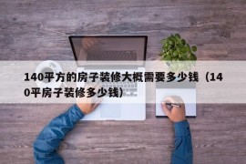 140平方的房子装修大概需要多少钱（140平房子装修多少钱）