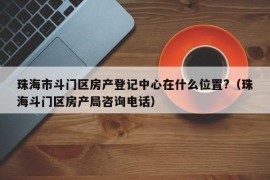 珠海市斗门区房产登记中心在什么位置?（珠海斗门区房产局咨询电话）