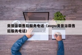 奥普浴霸售后服务电话（aupu奥普浴霸售后服务电话）