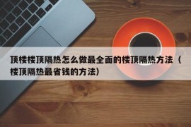 顶楼楼顶隔热怎么做最全面的楼顶隔热方法（楼顶隔热最省钱的方法）