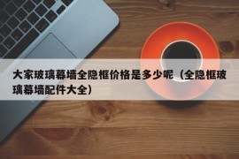 大家玻璃幕墙全隐框价格是多少呢（全隐框玻璃幕墙配件大全）