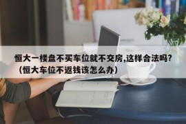 恒大一楼盘不买车位就不交房,这样合法吗?（恒大车位不返钱该怎么办）