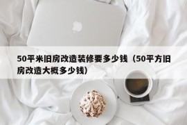 50平米旧房改造装修要多少钱（50平方旧房改造大概多少钱）