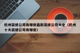 杭州装修公司有哪些最新装修公司大全（杭州十大装修公司有哪些）