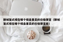 聊城复式楼在哪个楼盘里卖的价格便宜（聊城复式楼在哪个楼盘里卖的价格便宜些）