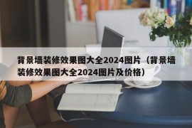 背景墙装修效果图大全2024图片（背景墙装修效果图大全2024图片及价格）