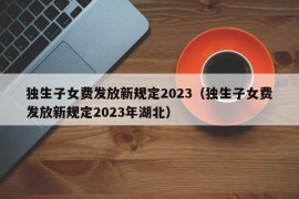 独生子女费发放新规定2023（独生子女费发放新规定2023年湖北）