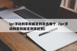 lpr浮动利率和固定利率选哪个（lpr浮动利率和固定利率区别）