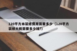 120平方米装修费用需要多少（120平方装修大概需要多少钱?）