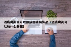 酒店房间里可以摆放哪些装饰品（酒店房间可以放什么鲜花）