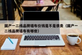 国产一二线品牌墙布价钱是不是很贵（国产一二线品牌墙布有哪些）