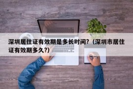 深圳居住证有效期是多长时间?（深圳市居住证有效期多久?）