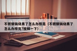 不锈钢锅烧黑了怎么办擦亮（不锈钢锅烧黑了怎么办擦亮?视频一下）