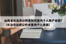 山西省长治市公积金如何查询个人账户余额?（长治市住房公积金查询个人余额）