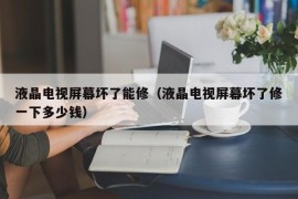 液晶电视屏幕坏了能修（液晶电视屏幕坏了修一下多少钱）