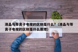 液晶与等离子电视的区别是什么?（液晶与等离子电视的区别是什么原理）