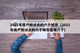 2021年房产税试点的六个城市（2021年房产税试点的六个城市是哪六个）