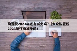 购置税2023年还有减免吗?（大众购置税2023年还有减免吗）