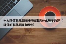 十大环保家具品牌排行榜家具什么牌子的好（环保的家具品牌有哪些）