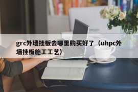 grc外墙挂板去哪里购买好了（uhpc外墙挂板施工工艺）