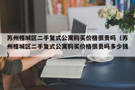 苏州相城区二手复式公寓购买价格很贵吗（苏州相城区二手复式公寓购买价格很贵吗多少钱）