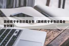 装修房子半包还是全包（装修房子半包还是全包划算）