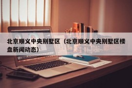 北京顺义中央别墅区（北京顺义中央别墅区楼盘新闻动态）