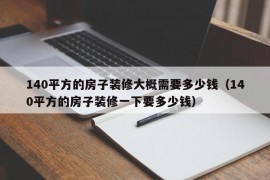 140平方的房子装修大概需要多少钱（140平方的房子装修一下要多少钱）