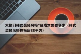 大佬们韩式装修风格*铺成本需要多少（韩式装修风格样板房88平方）