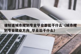 谁知道城市规划专业毕业都能干什么（城市规划专业就业方向_毕业后干什么）